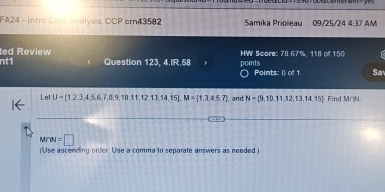 FA24 - Intro Data Analysis, CCP ern43582 Samika Priolleau 09/25/24 4:37 AM 
ted Review HW Score: 78.67%, 118 of 150 
nt1 Question 123, 4.IR.58 points Points: 0 of 1 Sa 
Let U= 1,2,3,4,5,6,7,8,9,10,11,12,13,14,15 , M= 1,3,4,5,7 and N= 9,10,11,12,13,14,15 Find M∩N
M∩ =□ 
(Use ascending order. Use a comma to separate answers as needed )