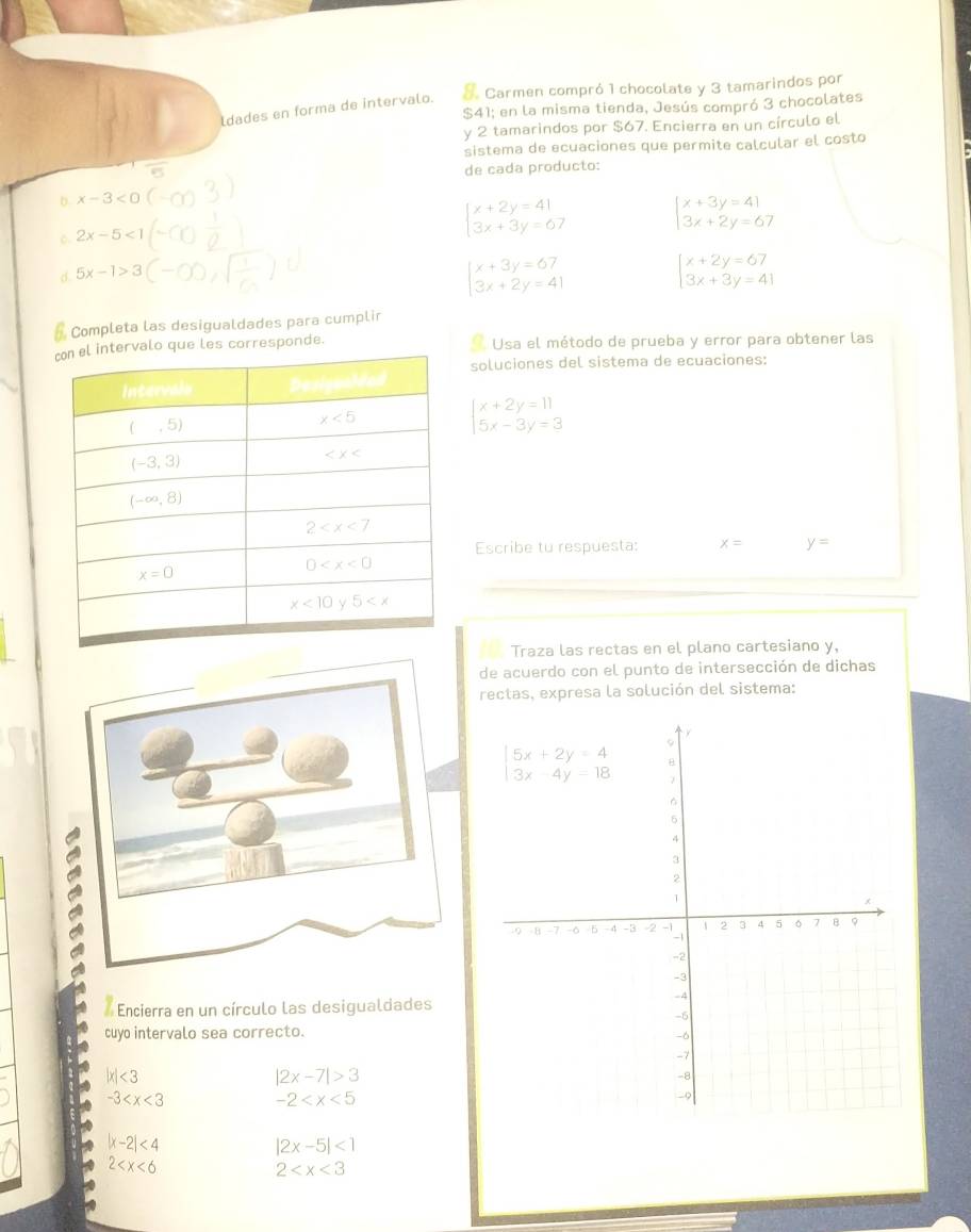 ldades en forma de intervalo. & Carmen compró 1 chocolate y 3 tamarindos por
$41; en la misma tienda, Jesús compró 3 chocolates
y 2 tamarindos por $67. Encierra en un círculo el
sistema de ecuaciones que permite calcular el costo
de cada producto:
b x-3<0</tex>
C 2x-5<1</tex>
beginarrayl x+2y=41 3x+3y=67endarray. beginarrayl x+3y=41 3x+2y=67endarray.
d 5x-1>3
beginarrayl x+3y=67 3x+2y=41endarray.
beginarrayl x+2y=67 3x+3y=41endarray.
Completa las desigualdades para cumplir
ervalo que les corresponde. Usa el método de prueba y error para obtener las
soluciones del sistema de ecuaciones:
beginarrayl x+2y=11 5x-3y=3endarray.
Escribe to respuesta: x= y=
Traza las rectas en el plano cartesiano y,
de acuerdo con el punto de intersección de dichas
rectas, expresa la solución del sistema:
Encierra en un círculo las desigualdades
cuyo intervalo sea correcto.
|x|<3</tex>
|2x-7|>3
-3 -2
|x-2|<4</tex>
|2x-5|<1</tex>
2
2