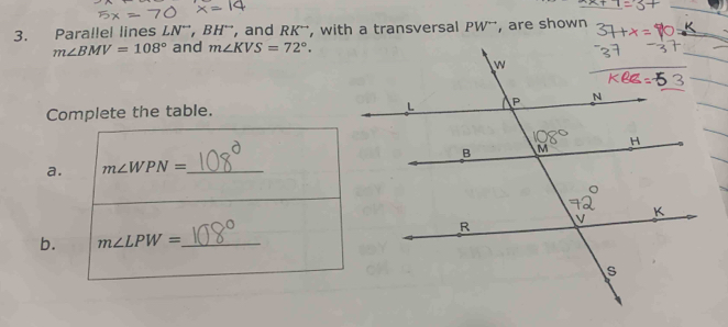 Parallel lines LN^(rightarrow), BH^(rightarrow) , and RK ', with a transversal PW^(rightarrow) , are shown
m∠ BMV=108° and m∠ KVS=72°. 
Complete the table. 
a. m∠ WPN= _ 
b. m∠ LPW= _