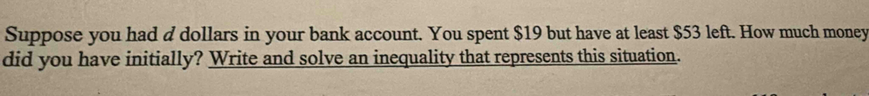 Suppose you had d dollars in your bank account. You spent $19 but have at least $53 left. How much money 
did you have initially? Write and solve an inequality that represents this situation.