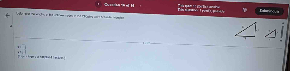 This quiz: 16 point(s) possible 
Question 16 of 16 This question: 1 point(s) possible Submit quiz 
Determine the lengths of the unknown sides in the following pairs of similar triangles 
A 
4
beginarrayr x=□  y=□ endarray
(Type integers or simplified fractions )