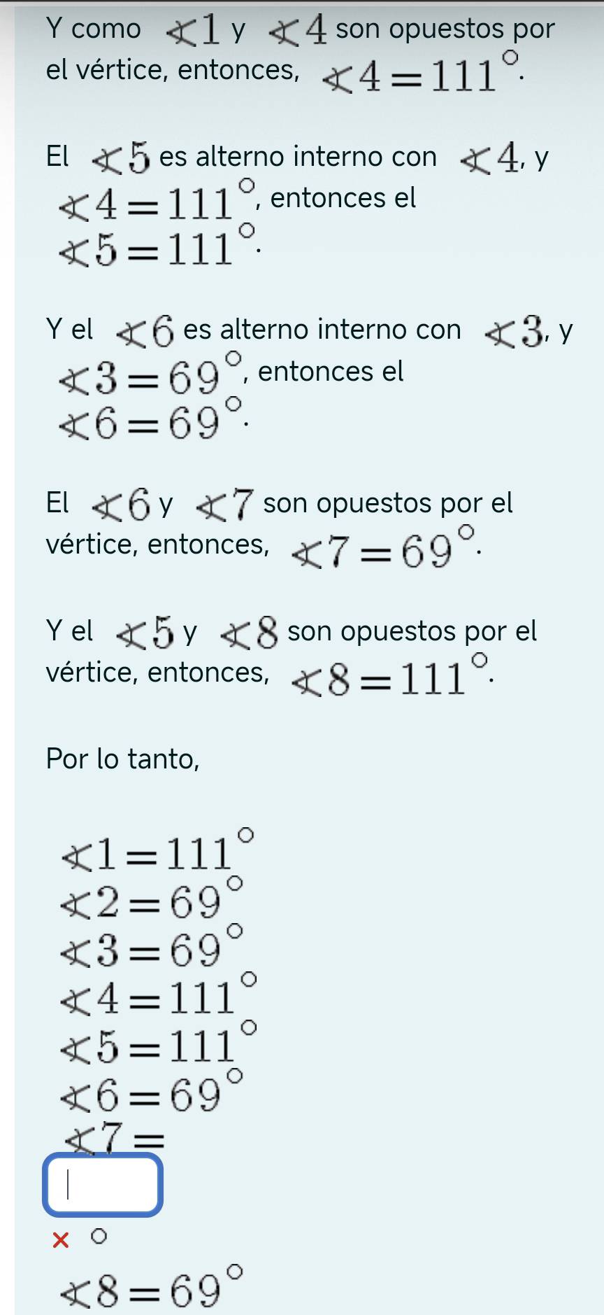 como ∠ 1 y ∠ 4 son opuestos por 
el vértice, entonces, ∠ 4=111°. 
El ∠ 5 es alterno interno con ∠ 4, y
∠ 4=111° , entonces el
∠ 5=111°. 
Y el ∠ 6 es alterno interno con <3</tex>, y
∠ 3=69° , entonces el
∠ 6=69°. 
El ∠ 6 V° ∠ 7 son opuestos por el 
vértice, entonces, ∠ 7=69°. 
Y el ∠ 5y<8</tex> son opuestos por el 
vértice, entonces, x8=111°. 
Por lo tanto,
∠ 1=111°
∠ 2=69°
∠ 3=69°
∠ 4=111°
∠ 5=111°
∠ 6=69°
_ * 7=
□
* 0
∠ 8=69°