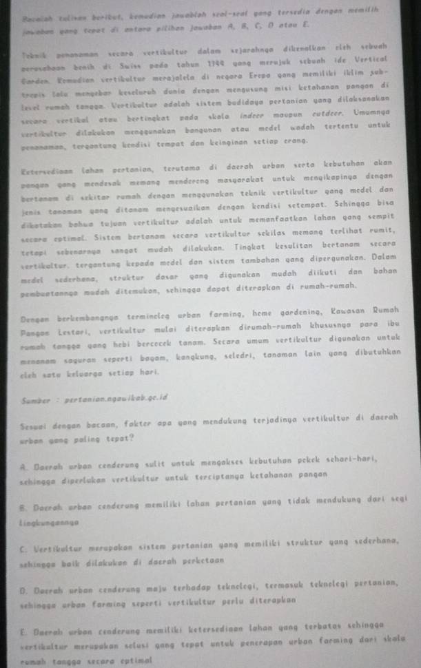 Bacalah tulivan boribut, kemudian jawablah seal-seal gang tersedia dengan memilih
jawabas yang tcpet di antara pilihan jawaban A. B, C, D atou E.
Teknik ponanaman secara vertibultur dalam sejarahnga dikenalkan eith sebuah
perosahoon benih di Swiss pado tahun 1744 yang merujuk sebunh ide Vertical
Garden, Komudian vertíkultur merajalela di negara Erepa gang memiliki iklim sub-
trapis lalu mengebar kescluruh dunia dengan mengusung misi ketahanan pangan di 
level rumah tanaga. Vertikultur adalah sistem budidaya pertanian yang dilaksanakan
secara vertikal atou bertingkat pada skala indeer maupun cutdeer. Umumnya
vert bultur dilakukan menggunakan bangunan atau mcdel wadah tertentu untuk 
penanaman, tergantung kendisi tempat dan keinginan setiap crang.
Eetersediaan lahan pertanion, terutama di daerah urban serta kebutuhan akan
pangun gang mendesak memang mendereng masyarakat untuk menyikapinga dengan 
bertanam di sekitar rumah dengan menggunakan teknik vertikultur yang mcdel dan 
jenis tanaman yang ditanam mengesuaikan dengan kendisi setempat. Sehingga bisa
dikatakan bahwa tujuan vertikultur adalah untuk memanfaatkan lahan gang sempit
secara eptimal. Sistem bertanam secara vertikultor sekilas memang terlihat rumit,
tetapi sobenarnya sangat mudah dilakukan. Tingkat kesulitan bertanam secara
vertikultur, tergantung kepada medel dan sistem tambahan gang dipergunakan. Dalam
medel sederhana, struktur dasar gang digunakan mudah diikuti dan bahan
pembuatannga mudah ditemukan, schingga dapat diterapkan di rumah-rumah.
Dengan berkembangnga termincleg urban farming, heme gardening, Kawasan Rumah
Pamgan Lestari, vertikultur mulai diterapkan dirumah-rumah khususnya para ibu
rumah tanşga gang hebi bercocek tanam. Secara umum vertikultur digunakan untuk
menanam saguran seperti bagam, kangkung, seledri, tanaman lain yang dibutuhkan
cleh sata keluarga setiap hari.
Sumber : pertanian.ngawikab.ge.id
Seswai dengan bacaan, fakter apa yang mendukung terjadinya vertikultur di daerah
urban yang paling tepat?
A. Daerah urban cenderung sulit untuk mengakses kebutuhan pokek sehari-hari,
sehingga diperlukan vertikultur untuk terciptanya ketahanan pangan
B. Doerah urban cenderung memiliki lahan pertanian yang tidak mendukung dari segi
lingkungannya
C. Vertikultur merupakan sistem pertanian yong memiliki struktur yang sederhana,
sehinggu baik dilakukan di daerah perketaan
D. Dwerah urban cenderung maju terhadap teknolegi, termasuk teknolegi pertanian,
sehingga urban farming seperti vertikultur perlu diterapkan 
E. Daerah urban cenderung memiliki ketersedioan lahan yang terbatas sehingga
vertikultur merupakan sclusi gang tepat untuk penerapan urban farming dari skala
romah tangga secara catimal