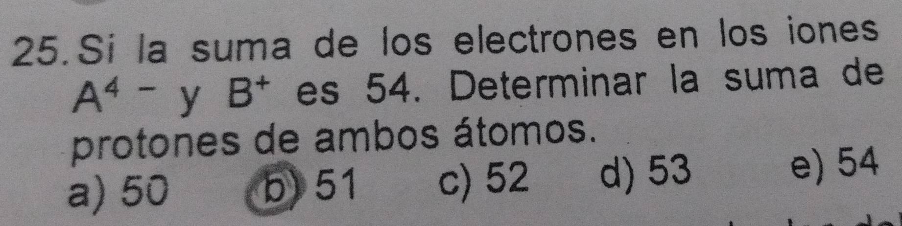 Si la suma de los electrones en los iones
A^4- y B^+ es 54. Determinar la suma de
protones de ambos átomos.
a) 50 b) 51 d) 53 e) 54
c) 52