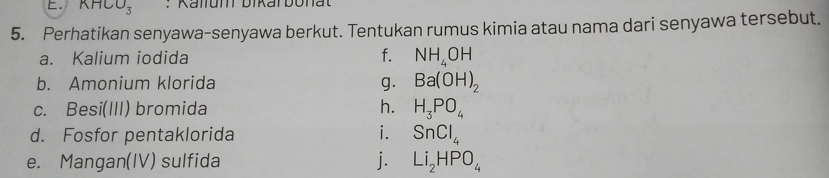 KHCO_3 : Kalfum bikarbonat 
5. Perhatikan senyawa-senyawa berkut. Tentukan rumus kimia atau nama dari senyawa tersebut. 
a. Kalium iodida f. NH_4OH
b. Amonium klorida g. Ba(OH)_2
c. Besi(III) bromida h. H_3PO_4
d. Fosfor pentaklorida i. SnCl_4
e. Mangan(IV) sulfida j. Li_2HPO_4