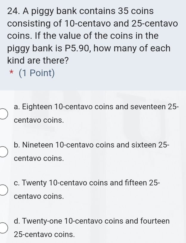 A piggy bank contains 35 coins
consisting of 10-centavo and 25-centavo
coins. If the value of the coins in the
piggy bank is P5.90, how many of each
kind are there?
* (1 Point)
a. Eighteen 10-centavo coins and seventeen 25-
centavo coins.
b. Nineteen 10-centavo coins and sixteen 25-
centavo coins.
c. Twenty 10-centavo coins and fifteen 25-
centavo coins.
d. Twenty-one 10-centavo coins and fourteen
25-centavo coins.