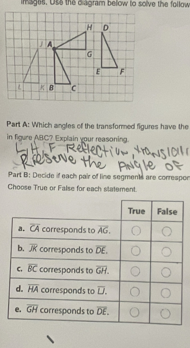 images. Use the diagram below to solve the follow
Part A: Which angles of the transformed figures have the
in figure ABC? Explain your reasoning.
Part B: Decide if each pair of line segments are correspon
Choose True or False for each statement.