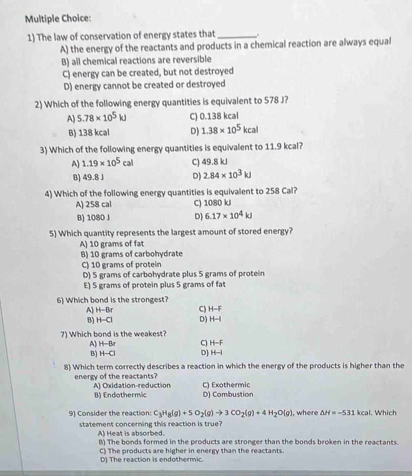 The law of conservation of energy states that _.
A) the energy of the reactants and products in a chemical reaction are always equal
B) all chemical reactions are reversible
C) energy can be created, but not destroyed
D) energy cannot be created or destroyed
2) Which of the following energy quantities is equivalent to 578 J?
A) 5.78* 10^5kJ C) 0.138 kcal
B) 138 kcal D) 1.38* 10^5kcal
3) Which of the following energy quantities is equivalent to 11.9 kcal?
A) 1.19* 10^5cal C) 49.8 kJ
B) 49.8 J D) 2.84* 10^3kJ
4) Which of the following energy quantities is equivalent to 258 Cal?
A) 258 cal C) 1080 kJ
B) 1080 J D) 6.17* 10^4kJ
5) Which quantity represents the largest amount of stored energy?
A) 10 grams of fat
B) 10 grams of carbohydrate
C) 10 grams of protein
D) 5 grams of carbohydrate plus 5 grams of protein
E) 5 grams of protein plus 5 grams of fat
6) Which bond is the strongest?
A) H-Br C) H-F
B) H-Cl D) H-I
7) Which bond is the weakest?
A) H-Br C) H-F
B) H-Cl D) H-I
8) Which term correctly describes a reaction in which the energy of the products is higher than the
energy of the reactants?
A) Oxidation-reduction C) Exothermic
B) Endothermic D) Combustion
9) Consider the reaction: C_3H_8(g)+5O_2(g)to 3CO_2(g)+4H_2O(g) , where △ H=-531kcal. Which
statement concerning this reaction is true?
A) Heat is absorbed.
B) The bonds formed in the products are stronger than the bonds broken in the reactants.
C) The products are higher in energy than the reactants.
D) The reaction is endothermic.