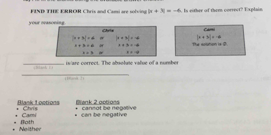 FIND THE ERROR Chris and Cami are solving |x+3|=-6. Is either of them correct? Explain
your reasoning.
Cami
|x+3|=-6
The solution is ②.
_is/are correct. The absolute value of a number
(Blankt)
_
(Blank 2)
Blank 1 options Blank 2 options
Chris cannot be negative
Cami can be negative
Both
Neither