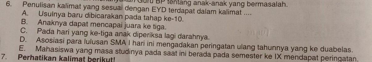 Jukan Guru BP tentang anak-anak yang bermasalah.
6. Penulisan kalimat yang sesuai dengan EYD terdapat dalam kalimat ....
A. Usulnya baru dibicarakan pada tahap ke-10.
B. Anaknya dapat mencapai juara ke tiga.
C. Pada hari yang ke-tiga anak diperiksa lagi darahnya.
D. Asosiasi para lulusan SMA I hari ini mengadakan peringatan ulang tahunnya yang ke duabelas.
E. Mahasiswa yang masa studinya pada saat ini berada pada semester ke IX mendapat peringatan.
7. Perhatikan kalimat berikut!