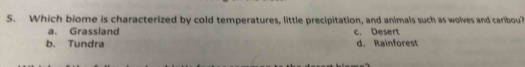 Which biome is characterized by cold temperatures, little precipitation, and animals such as wolves and caribou?
a. Grassland c. Desert
b. Tundra d. Rainforest