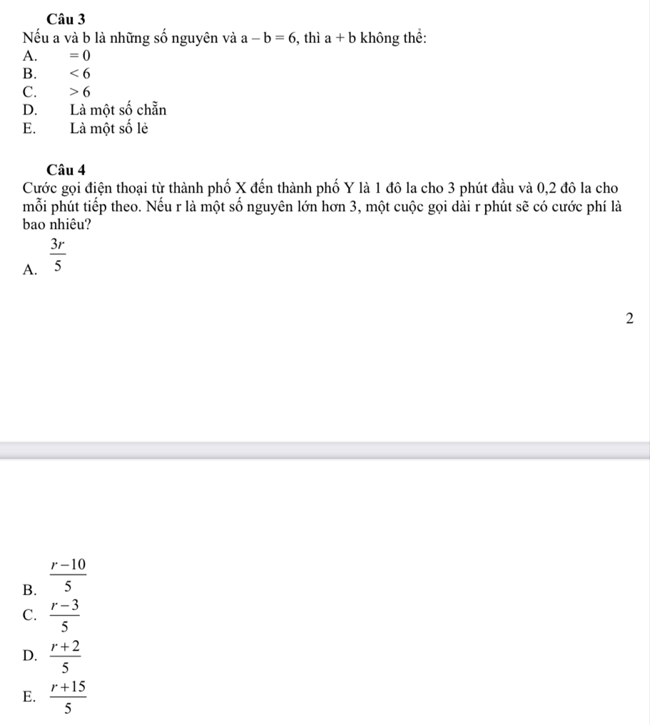 Nếu a và b là những số nguyên và a-b=6 , thì a+b không thể:
A. =0
B. <6</tex>
C. 6
D. Là một số chẵn
E.Là một số lẻ
Câu 4
Cước gọi điện thoại từ thành phố X đến thành phố Y là 1 đô la cho 3 phút đầu và 0, 2 đô la cho
mỗi phút tiếp theo. Nếu r là một số nguyên lớn hơn 3, một cuộc gọi dài r phút sẽ có cước phí là
bao nhiêu?
A.  3r/5 
2
B.  (r-10)/5 
C.  (r-3)/5 
D.  (r+2)/5 
E.  (r+15)/5 