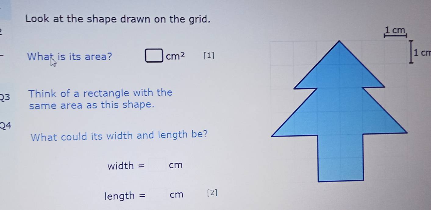 Look at the shape drawn on the grid. 
What is its area? □ cm^2 [1] 
Q3 Think of a rectangle with the 
same area as this shape. 
Q4 
What could its width and length be?
width = cm
length = cm [2]