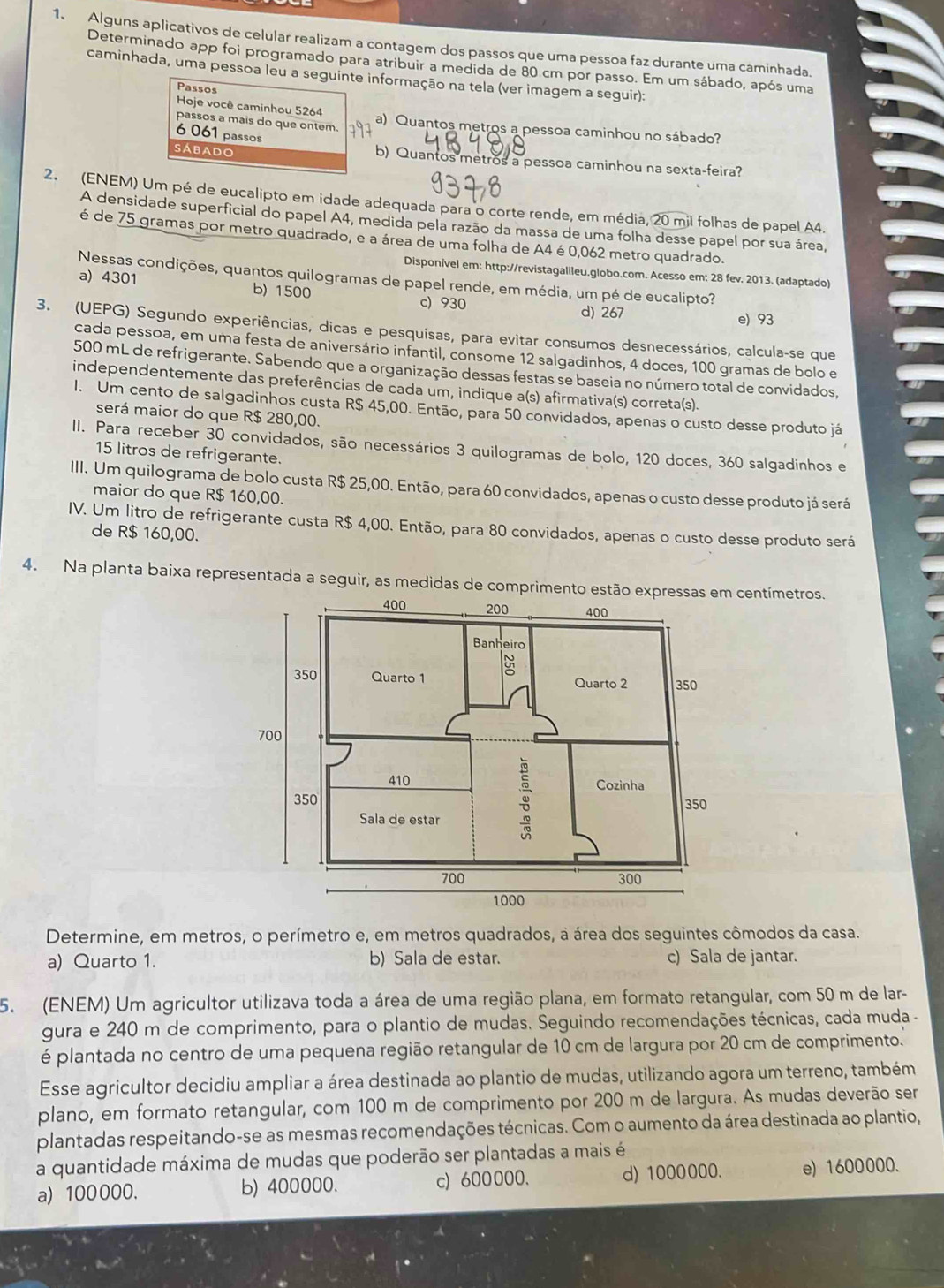 Alguns aplicativos de celular realizam a contagem dos passos que uma pessoa faz durante uma caminhada.
Determinado app foi programado para atribuir a medida de 80 cm por passo. Em um sábado, após uma
caminhada, uma pessoa leu a seguinte informação na tela (ver imagem a seguir):
Passos
Hoje você caminhou 5264
passos a mais do que ontem. a) Quantos metros a pessoa caminhou no sábado?
6 061 passos
SABado b) Quantos metros a pessoa caminhou na sexta-feira?
2. (ENEM) Um pé de eucalipto em idade adequada para o corte rende, em média, 20 mil folhas de papel A4.
A densidade superficial do papel A4, medida pela razão da massa de uma folha desse papel por sua área,
é de 75 gramas por metro quadrado, e a área de uma folha de A4 é0,062 metro quadrado.
Disponivel em: http://revistagalileu.globo.com. Acesso em: 28 fev. 2013. (adaptado)
Nessas condições, quantos quilogramas de papel rende, em média, um pé de eucalipto?
a) 4301 b) 1500 c) 930
d) 267 e) 93
3. (UEPG) Segundo experiências, dicas e pesquisas, para evitar consumos desnecessários, calcula-se que
cada pessoa, em uma festa de aniversário infantil, consome 12 salgadinhos, 4 doces, 100 gramas de bolo e
500 mL de refrigerante. Sabendo que a organização dessas festas se baseia no número total de convidados,
independentemente das preferências de cada um, indique a(s) afirmativa(s) correta(s).
1. Um cento de salgadinhos custa R$ 45,00. Então, para 50 convidados, apenas o custo desse produto já
será maior do que R$ 280,00.
II. Para receber 30 convidados, são necessários 3 quilogramas de bolo, 120 doces, 360 salgadinhos e
15 litros de refrigerante.
III. Um quilograma de bolo custa R$ 25,00. Então, para 60 convidados, apenas o custo desse produto já será
maior do que R$ 160,00.
IV. Um litro de refrigerante custa R$ 4,00. Então, para 80 convidados, apenas o custo desse produto será
de R$ 160,00.
4. Na planta baixa representada a seguir, as medidas de comprimento estão ecentímetros.
Determine, em metros, o perímetro e, em metros quadrados, a área dos seguintes cômodos da casa.
a) Quarto 1. b) Sala de estar. c) Sala de jantar.
5. (ENEM) Um agricultor utilizava toda a área de uma região plana, em formato retangular, com 50 m de lar-
gura e 240 m de comprimento, para o plantio de mudas. Seguindo recomendações técnicas, cada muda -
é plantada no centro de uma pequena região retangular de 10 cm de largura por 20 cm de comprimento.
Esse agricultor decidiu ampliar a área destinada ao plantio de mudas, utilizando agora um terreno, também
plano, em formato retangular, com 100 m de comprimento por 200 m de largura. As mudas deverão ser
plantadas respeitando-se as mesmas recomendações técnicas. Com o aumento da área destinada ao plantio,
a quantidade máxima de mudas que poderão ser plantadas a mais é
a) 100000. b) 400000. c) 600000. d) 1000000. e) 1600000.