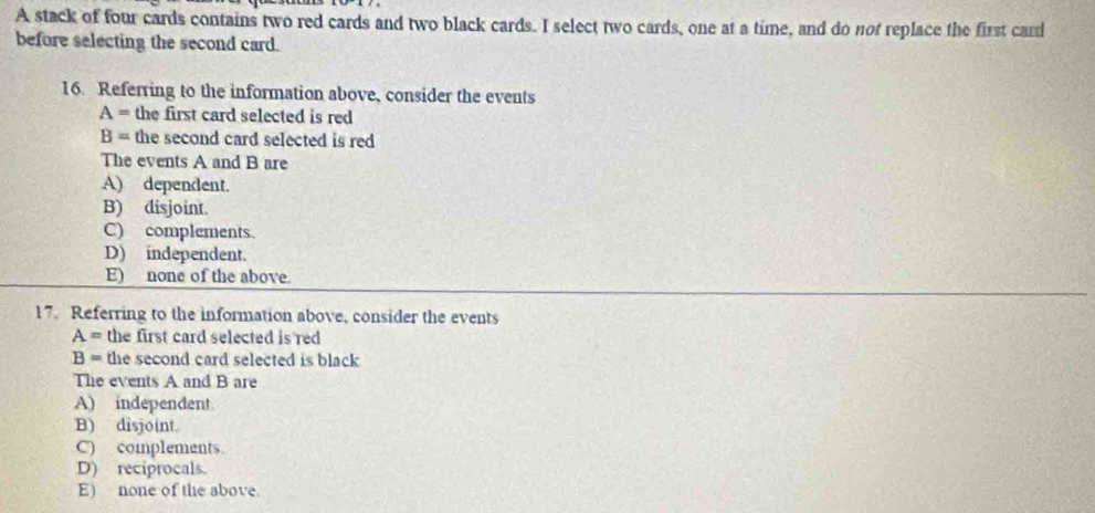 A stack of four cards contains two red cards and two black cards. I select two cards, one at a time, and do not replace the first card
before selecting the second card.
16. Referring to the information above, consider the events
A= the first card selected is red
B= the second card selected is red 
The events A and B are
A) dependent.
B) disjoint.
C) complements.
D) independent.
E) none of the above.
17. Referring to the information above, consider the events
A= the first card selected is red
B= the second card selected is black
The events A and B are
A) independent
B) disjoint
C) complements
D) reciprocals.
E) none of the above.