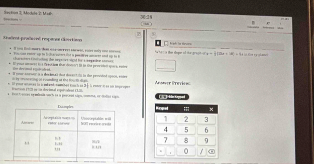 Section 2, Module 2: Math 0 
38:39 
Deections √ 1 
x' ` 
Celcduts Referece 
s 
Student-produced response directions B Mark for Review 
lf you find more tham one correct answer, enter only one answer What is the slope of the graph of y= 1/2 (15x+10)+5x in the xy -plane? 
You can enter up to 5 characters for a positive answer and up to 6
characters (including the negative sign) for a negative answer. 
lf your answer is a fraction that doesn't fit in the provided space, enter _  
the decimal equivalent. 
If your answer is a decimal that doesn't fit in the provided space, enter 
it by truncating or rounding at the fourth digis . Answer Preview: 
If your answer is a mixed number (voch as 3 1/2 
fraction (7)2) or its decimal equivalent (3.5). , enter it as an improper 
Don't enter symbols such as a percent sign, comma, or dollar sign. Iìī] Hide Kryped