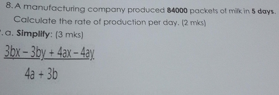 A manufacturing company produced 84000 packets of milk in 5 days. 
Calculate the rate of production per day. (2 mks) 
. a. Simplify: (3 mks)
 (3bx-3by+4ax-4ay)/4a+3b 