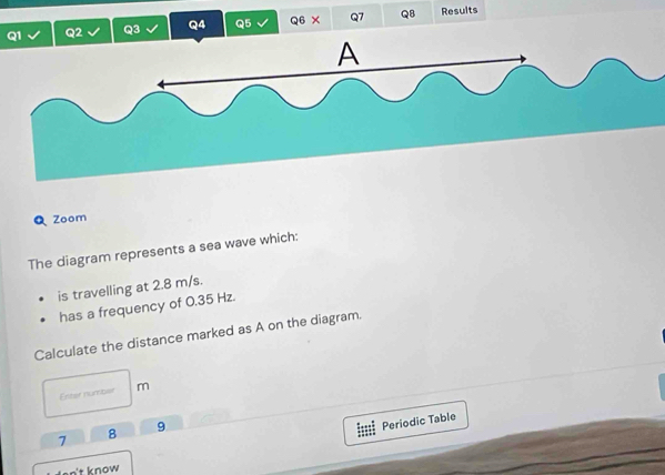 Results 
Zoom 
The diagram represents a sea wave which: 
is travelling at 2.8 m/s. 
has a frequency of 0.35 Hz. 
Calculate the distance marked as A on the diagram. 
Enter number m
7 8 9
Periodic Table 
do n't know .