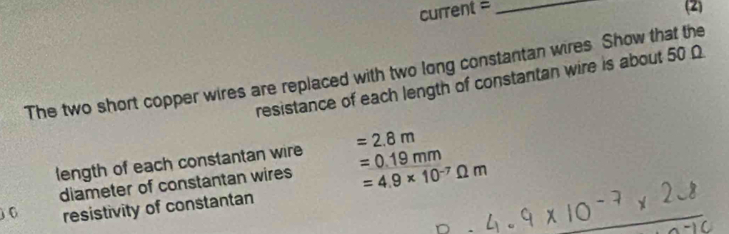 current = _(2) 
The two short copper wires are replaced with two long constantan wires Show that the 
resistance of each length of constantan wire is about 50 Ω
length of each constantan wire =2.8m
=4.9* 10^(-7)Omega m
diameter of constantan wires =0.19mm
6 resistivity of constantan