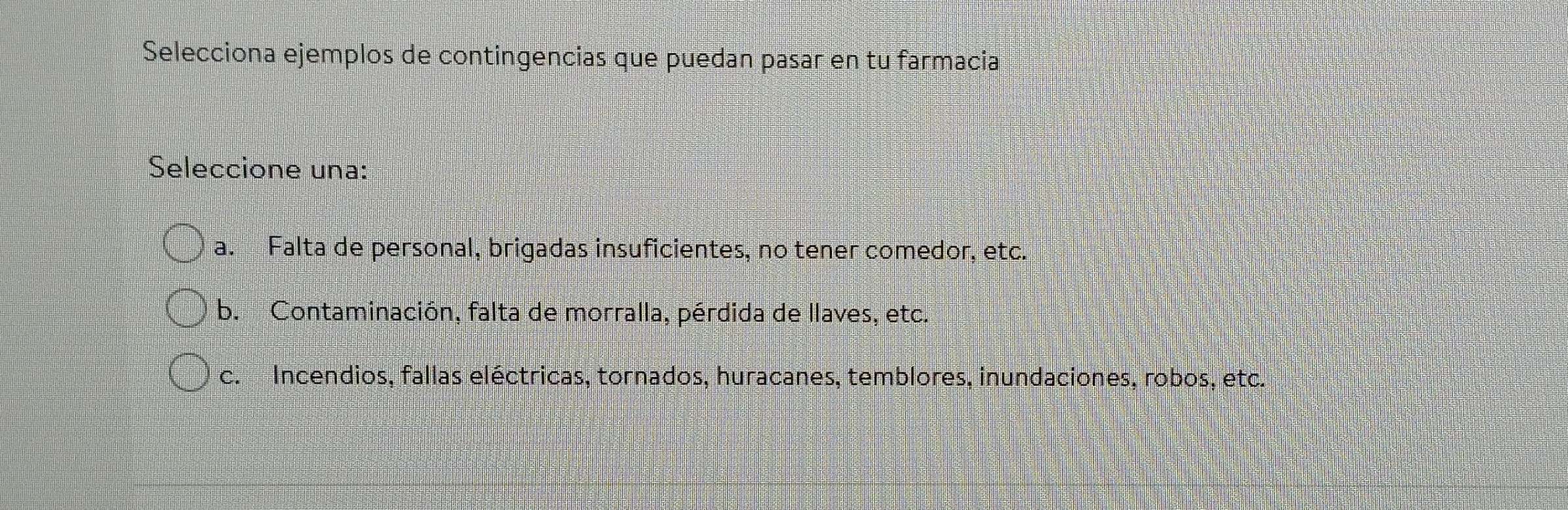 Selecciona ejemplos de contingencias que puedan pasar en tu farmacia
Seleccione una:
a. Falta de personal, brigadas insuficientes, no tener comedor, etc.
b. Contaminación, falta de morralla, pérdida de llaves, etc.
c. Incendios, fallas eléctricas, tornados, huracanes, temblores, inundaciones, robos, etc.