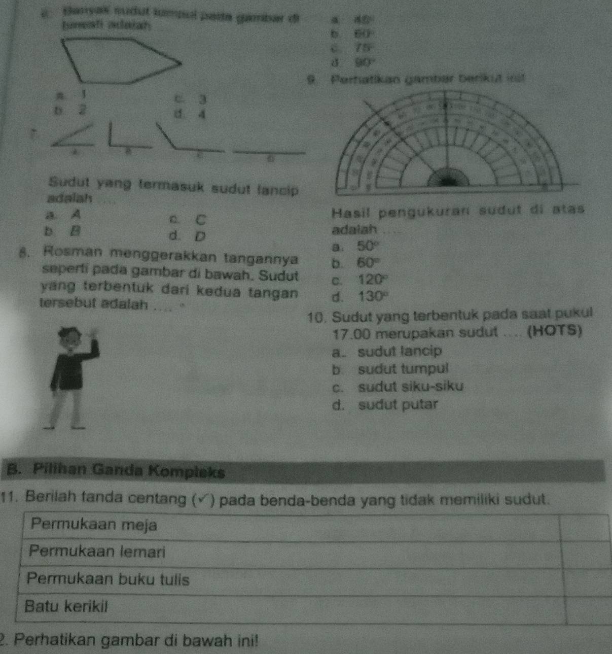 Barsaï sudul tumpol paíta gambar di a 45°
Iunati aaish
b. 60°
C. 75°
d 90°
9. Pertatkan gambär berikut inst
n. 1 c 3
b 2
d 4
a
Sudut yang termasuk sudut lancip
adalah
A a. C
Hasil pengukuran sudut di atas
b B d. D adalah
a. 50°
8. Rosman menggerakkan tangannya b. 60°
seperti pada gambar di bawah. Sudut C. 120°
yang terbentuk dari kedua tangan d. 130°
tersebut adalah .... .
10. Sudut yang terbentuk pada saat pukul
17.00 merupakan sudut .... (HOTS)
a. sudut lancip
b. sudut tumpul
c. sudut siku-siku
d. sudut putar
B. Pilihan Ganda Kompleks
11. Berilah fanda centang (√) pada benda-benda yang tidak memiliki sudut.
2. Perhatikan gambar di bawah ini!