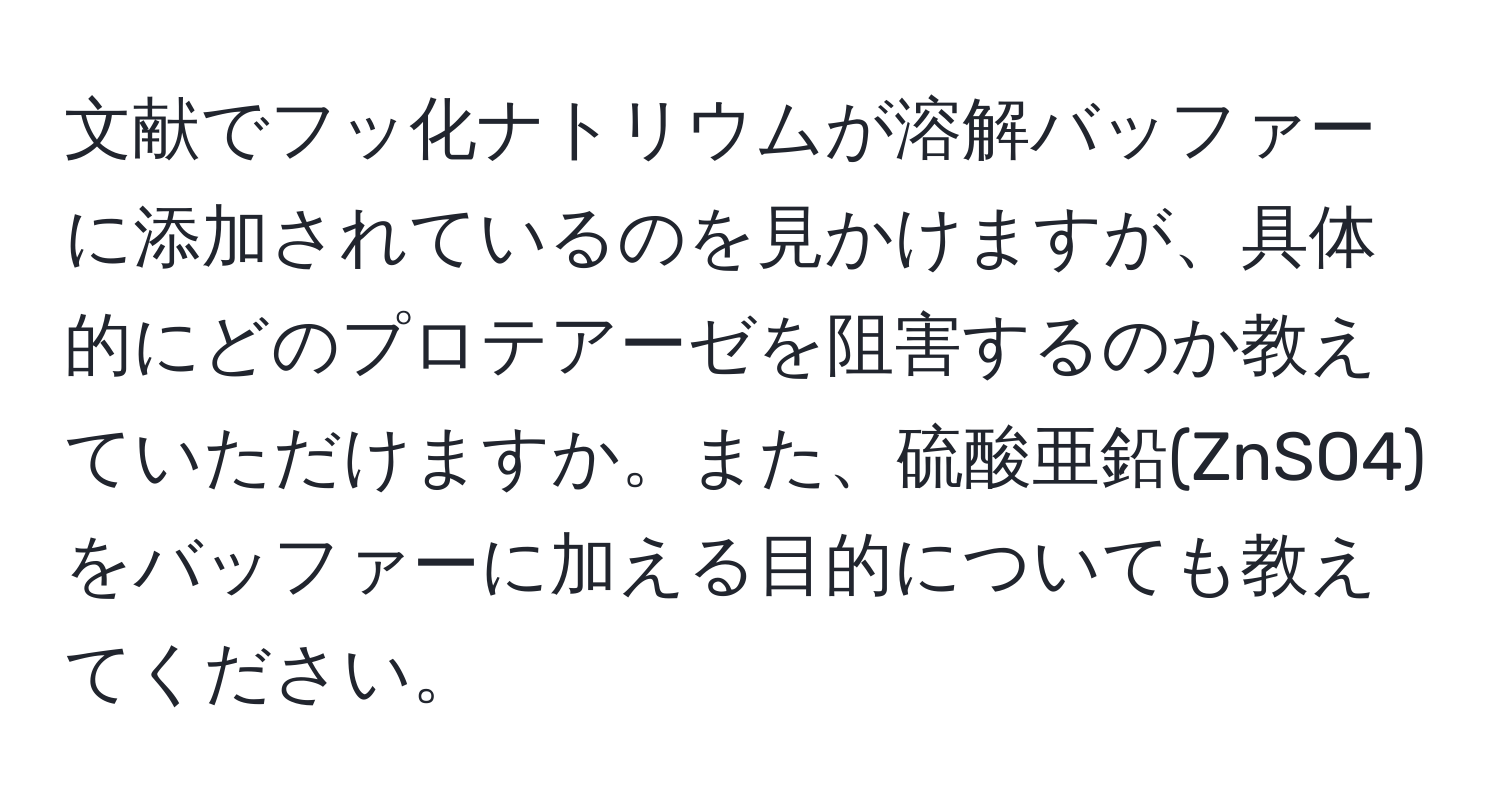 文献でフッ化ナトリウムが溶解バッファーに添加されているのを見かけますが、具体的にどのプロテアーゼを阻害するのか教えていただけますか。また、硫酸亜鉛(ZnSO4)をバッファーに加える目的についても教えてください。