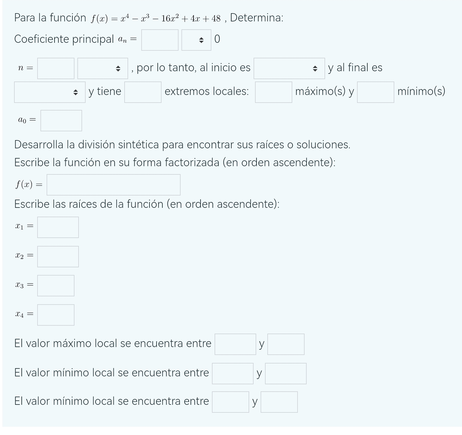 Para la función f(x)=x^4-x^3-16x^2+4x+48 , Determina: 
Coeficiente principal a_n=□ □ / 0
n=□ □ , por lo tanto, al inicio es □ □  y al final es 
□ y tiene □ extremos locales: □ máximo(s) y □ mínimo(s)
a_0=□
Desarrolla la división sintética para encontrar sus raíces o soluciones. 
Escribe la función en su forma factorizada (en orden ascendente):
f(x)=□
Escribe las raíces de la función (en orden ascendente):
x_1=□
x_2=□
x_3=□
x_4=□
El valor máximo local se encuentra entre □ V □ 
El valor mínimo local se encuentra entre □ y □ 
El valor mínimo local se encuentra entre □ y □