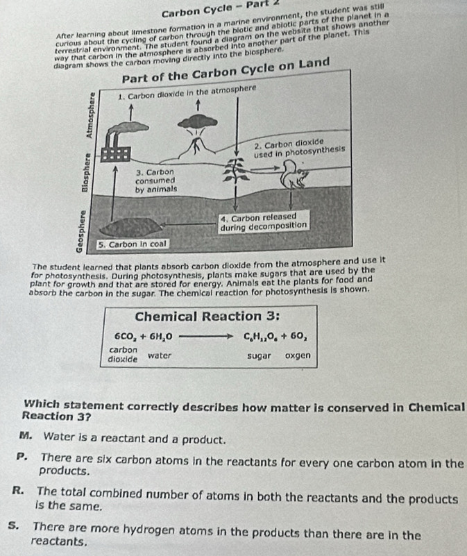 Carbon Cycle - Part 2
After learning about limestone formation in a marine environment, the student was still
curious about the cycling of carbon through the biotic and abjotic parts of the planet in a
terrestrial environment. The student found a diagram on the website that shows another
way that carbon in the atmosphere is absorbed into another part of the planet. This
dion moving directly into the biosphere.
d
The student learned that plants absorb carbon dioxide from the atmosphere and use it
for photosynthesis. During photosynthesis, plants make sugars that are used by the
plant for growth and that are stored for energy. Animals eat the plants for food and
absorb the carbon in the sugar. The chemical reaction for photosynthesis is shown.
Chemical Reaction 3:
6CO_2+6H_2O C_6H_12O_6+6O_2
carbon
dioxide water sugar oxgen
Which statement correctly describes how matter is conserved in Chemical
Reaction 3?
M. Water is a reactant and a product.
P. There are six carbon atoms in the reactants for every one carbon atom in the
products.
R. The total combined number of atoms in both the reactants and the products
is the same.
S. There are more hydrogen atoms in the products than there are in the
reactants.