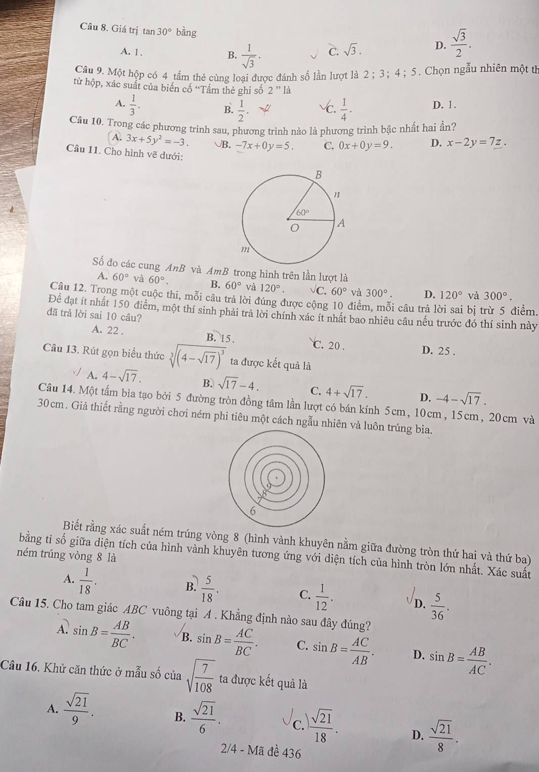 Giá trị tan 30° bằng
A. 1 . B.  1/sqrt(3) .
C. sqrt(3).
D.  sqrt(3)/2 .
Câu 9. Một hộp có 4 tấm thẻ cùng loại được đánh số lần lượt là 2 ;3； 4; 5. Chọn ngẫu nhiên một th
từ hộp, xác suất của biến cố “Tấm thẻ ghi số 2' * là
A.  1/3 . √c.  1/4 . D. 1.
B.  1/2 .
Câu 10. Trong các phương trình sau, phương trình nào là phương trình bậc nhất hai ẩn?
A. 3x+5y^2=-3. √B. -7x+0y=5. C. 0x+0y=9. D. x-2y=7z.
Câu 11. Cho hình vẽ dưới:
Số đo các cung AnB và AmB trong hình trên lần lượt là
A. 60° và 60°. B. 60° và 120°. Vc. 60° và 300°. D. 120° và 300°.
Câu 12. Trong một cuộc thi, mỗi câu trả lời đúng được cộng 10 điểm, mỗi câu trả lời sai bị trừ 5 điểm.
Để đạt ít nhất 150 điểm, một thí sinh phải trả lời chính xác ít nhất bao nhiều câu nếu trước đó thí sinh này
đã trả lời sai 10 câu?
A. 22 . B. 15.
C. 20 . D. 25 .
Câu 13. Rút gọn biểu thức sqrt[3]((4-sqrt 17))^3 ta được kết quả là
√ A. 4-sqrt(17). B. sqrt(17)-4. C. 4+sqrt(17). D. -4-sqrt(17).
Câu 14. Một tấm bìa tạo bởi 5 đường tròn đồng tâm lần lượt có bán kính 5cm, 10cm, 15cm, 20cm và
30cm. Giả thiết rằng người chơi ném phi tiêu một cách ngẫu nhiên và luôn trúng bia.
6
Biết rằng xác suất ném trúng vòng 8 (hình vành khuyên nằm giữa đường tròn thứ hai và thứ ba)
ném trúng vòng 8 là
bằng tỉ số giữa diện tích của hình vành khuyên tương ứng với diện tích của hình tròn lớn nhất. Xác suất
A.  1/18 .
B.  5/18 .
C.  1/12 .
D.  5/36 .
Câu 15. Cho tam giác ABC vuông tại A . Khẳng định nào sau đây đúng?
A. sin B= AB/BC . B. sin B= AC/BC . C. sin B= AC/AB . D. sin B= AB/AC .
Câu 16. Khử căn thức ở mẫu số của sqrt(frac 7)108 ta được kết quả là
A.  sqrt(21)/9 .
B.  sqrt(21)/6 .
c.  sqrt(21)/18 .
D.  sqrt(21)/8 .
2/4 - Mã đề 436