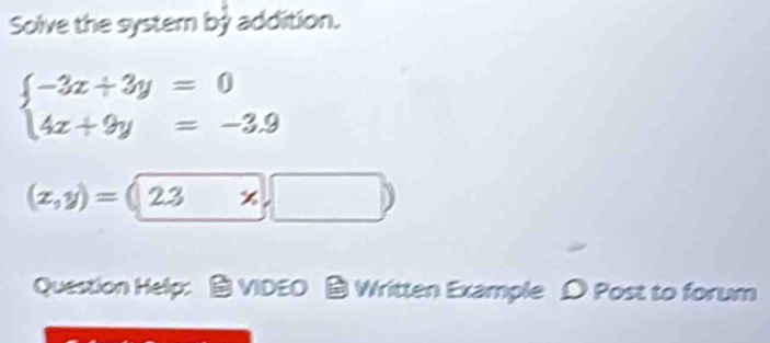 Solve the system bỷ addition.
beginarrayl -3x+3y=0 4x+9y=-3.9endarray.
(z,y)=(2.3* ,□ )
Question Help: ： VIDEO Written Example D Post to forum