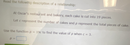 Read the following description of a relationship: 
At Oscar's restaurant and bakery, each cake is cut into 19 pieces. 
Let c represent the number of cakes and p represent the total pieces of cake. 
Use the function rho =19c to find the value of p when c=3.
p=□