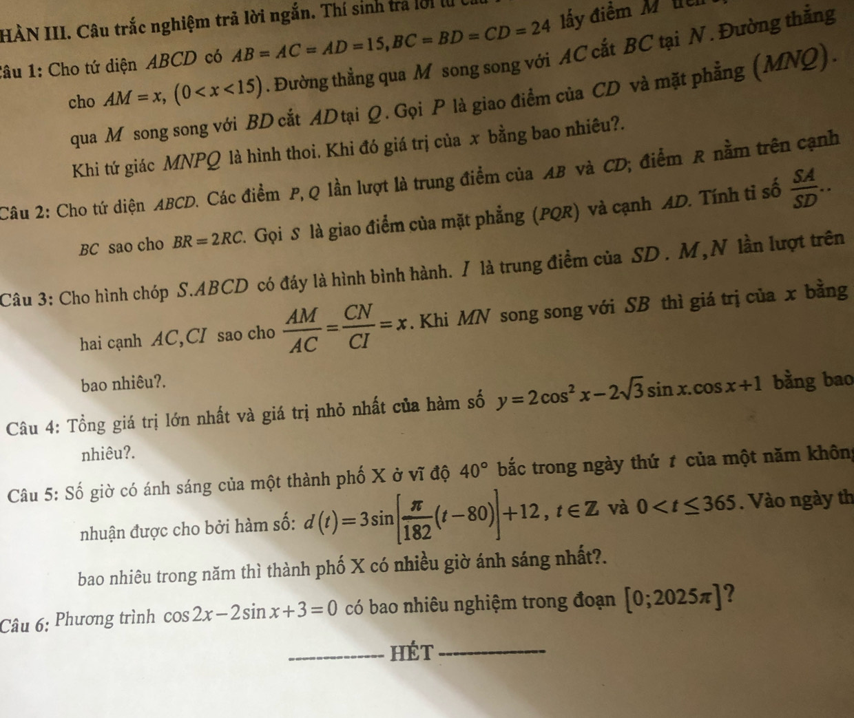 HÀN III. Câu trắc nghiệm trã lời ngắn. Thí sinh trả lời 
:âu 1: Cho tứ diện ABCD có AB=AC=AD=15,BC=BD=CD=24 ấy điềm M  te
cho AM=x,(0 . Đường thẳng qua M song song với AC cắt BC tại N . Đường thẳng
qua M song song với BD cắt ADtại Q. Gọi P là giao điểm của CD và mặt phẳng (MNQ).
Khi tứ giác MNPQ là hình thoi. Khi đó giá trị của x bằng bao nhiêu?.
Câu 2: Cho tứ diện ABCD. Các điểm P, Q lần lượt là trung điểm của AB và CD; điểm R nằm trên cạnh
BC sao cho BR=2RC A Gọi S là giao điểm của mặt phẳng (PQR) và cạnh AD. Tính tỉ số  SA/SD ..
Câu 3: Cho hình chóp S.ABCD có đáy là hình bình hành. / là trung điểm của SD. M,N lần lượt trên
hai cạnh AC,CI sao cho  AM/AC = CN/CI =x. Khi MN song song với SB thì giá trị của x bằng
bao nhiêu?.
Câu 4: Tổng giá trị lớn nhất và giá trị nhỏ nhất của hàm số y=2cos^2x-2sqrt(3)sin x.cos x+1 bằng bao
nhiêu?.
Câu 5: Số giờ có ánh sáng của một thành phố X ở vĩ độ 40° bắc trong ngày thứ t của một năm không
nhuận được cho bởi hàm số: d(t)=3sin [ π /182 (t-80)]+12,t∈ Z và 0 Vào ngày th
bao nhiêu trong năm thì thành phố X có nhiều giờ ánh sáng nhất?.
Câu 6: Phương trình cos 2x-2sin x+3=0 có bao nhiêu nghiệm trong đoạn [0;2025π ] ?
_hét_