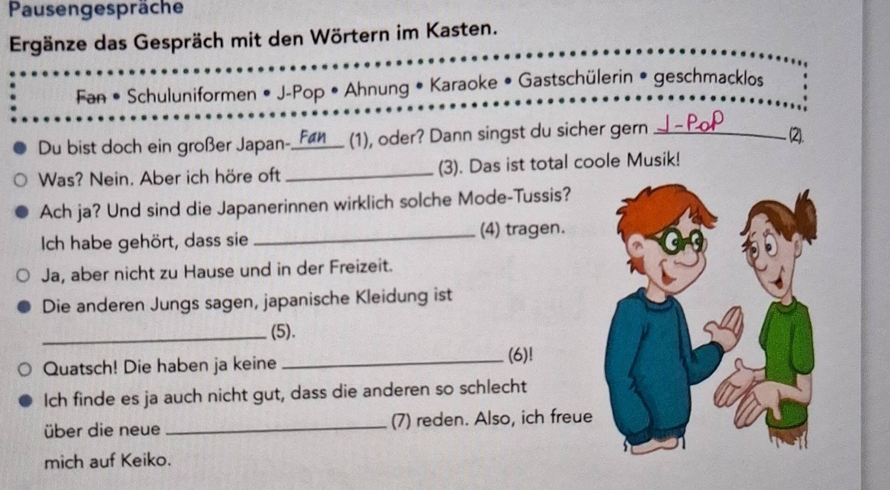 Pausengespräche 
Ergänze das Gespräch mit den Wörtern im Kasten. 
Fan • Schuluniformen • J-Pop • Ahnung • Karaoke • Gastschülerin • geschmacklos 
Du bist doch ein großer Japan-. _Fan (1), oder? Dann singst du sicher gern_ 
(2). 
Was? Nein. Aber ich höre oft _(3). Das ist total coole Musik! 
Ach ja? Und sind die Japanerinnen wirklich solche Mode-Tussis? 
_(4) tragen. 
Ich habe gehört, dass sie 
Ja, aber nicht zu Hause und in der Freizeit. 
Die anderen Jungs sagen, japanische Kleidung ist 
_(5). 
Quatsch! Die haben ja keine _(6)! 
Ich finde es ja auch nicht gut, dass die anderen so schlecht 
über die neue _(7) reden. Also, ich freue 
mich auf Keiko.