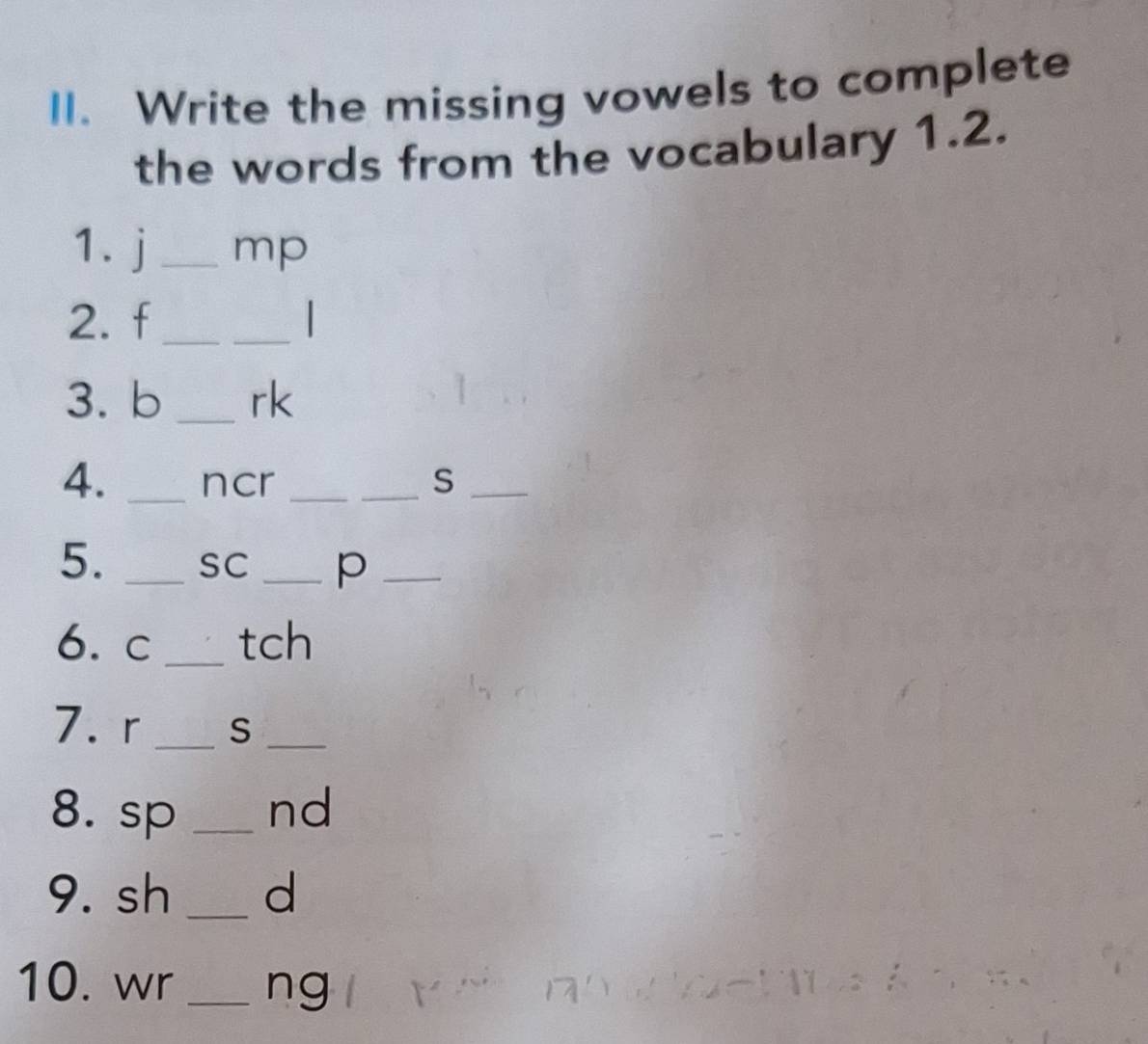 Write the missing vowels to complete 
the words from the vocabulary 1.2. 
1. j _ mp
2. f_ 
_ 
3. b _ rk
4. _ncr __S_ 
5. _SC _p_ 
6. c _ tch
7. r _ S _ 
8. sp _nd 
9. sh _d 
10. wr _ng