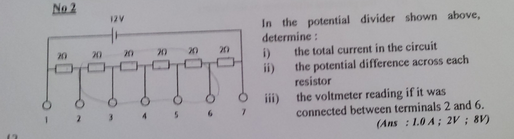 No 2 
In the potential divider shown above, 
determine : 
i) the total current in the circuit 
ii) the potential difference across each 
resistor 
iii) the voltmeter reading if it was 
connected between terminals 2 and 6. 
(Ans : 1.0 A; 2V; 8V)