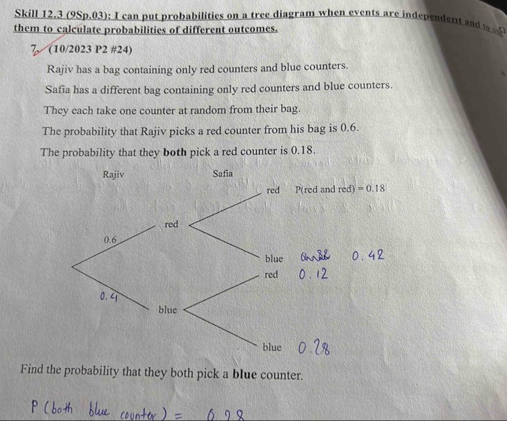 Skill 12.3 (9Sp.03): I can put probabilities on a tree diagram when events are independent and to  
them to calculate probabilities of different outcomes.
7, (10/2023 P2 #24)
Rajiv has a bag containing only red counters and blue counters.
Safia has a different bag containing only red counters and blue counters.
They each take one counter at random from their bag.
The probability that Rajiv picks a red counter from his bag is 0.6.
The probability that they both pick a red counter is 0.18.
Find the probability that they both pick a blue counter.