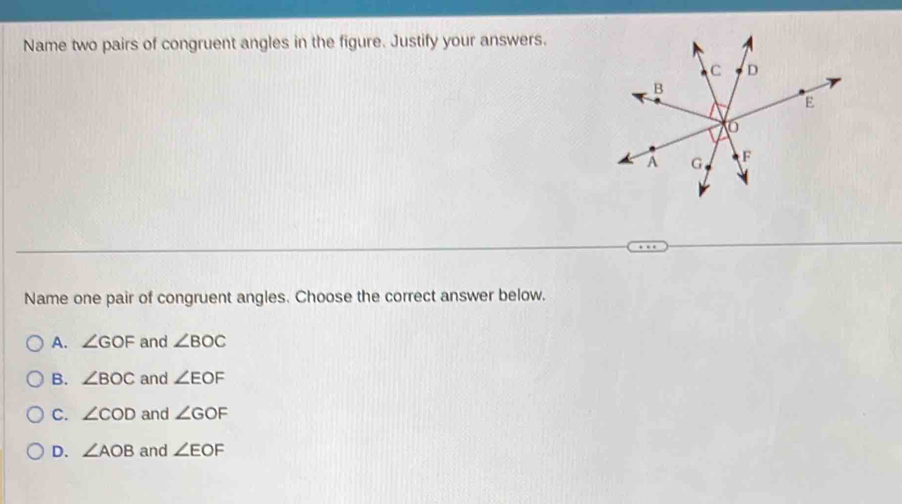 Name two pairs of congruent angles in the figure. Justify your answers.
Name one pair of congruent angles. Choose the correct answer below.
A. ∠ GOF and ∠ BOC
B. ∠ BOC and ∠ EOF
C. ∠ COD and ∠ GOF
D. ∠ AOB and ∠ EOF