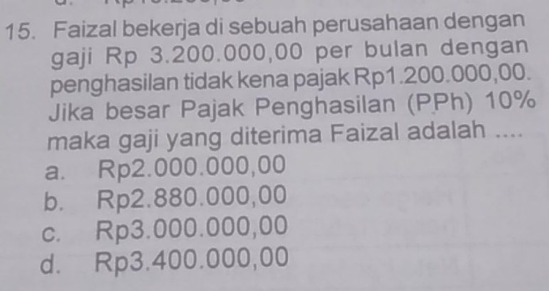 Faizal bekerja di sebuah perusahaan dengan
gaji Rp 3.200.000,00 per bulan dengan
penghasilan tidak kena pajak Rp1.200.000,00.
Jika besar Pajak Penghasilan (PPh) 10%
maka gaji yang diterima Faizal adalah ....
a. Rp2.000.000,00
b. Rp2.880.000,00
c. Rp3.000.000,00
d. Rp3.400.000,00