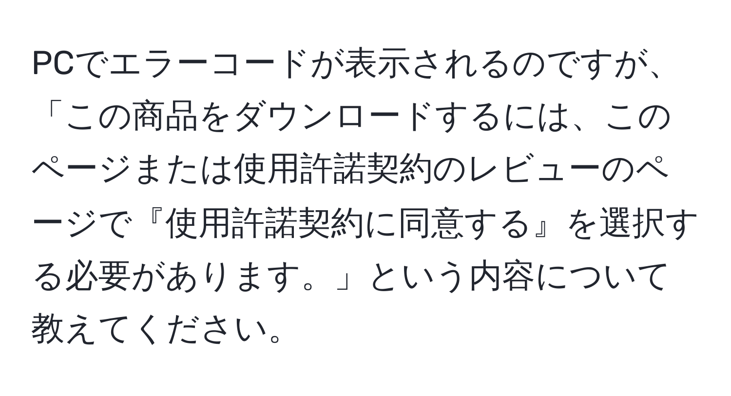 PCでエラーコードが表示されるのですが、「この商品をダウンロードするには、このページまたは使用許諾契約のレビューのページで『使用許諾契約に同意する』を選択する必要があります。」という内容について教えてください。