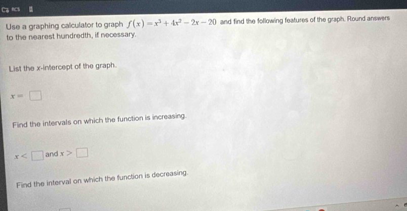 Co RCs 
Use a graphing calculator to graph f(x)=x^3+4x^2-2x-20 and find the following features of the graph. Round answers 
to the nearest hundredth, if necessary. 
List the x-intercept of the graph.
x=□
Find the intervals on which the function is increasing.
x and x>□
Find the interval on which the function is decreasing.