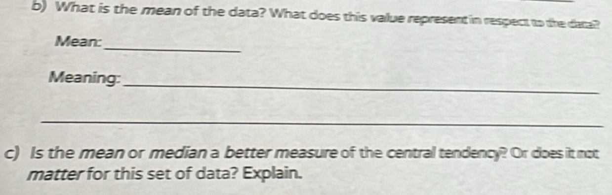 What is the mean of the data? What does this value represent in respect to the data? 
_ 
Mean: 
Meaning: 
_ 
_ 
c) Is the mean or median a better measure of the central tendency? Or does it not 
matter for this set of data? Explain.