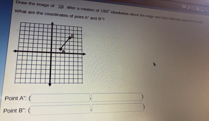 Pノoam
Draw the image of overline AB after a rotation of 180° clockwise about the origin and then reflected about the y-axis.
What are the coordinates of point A'' and B'' ?
B
A
Point A'':(□ ,□ )
Point B'':(□ ,□ )