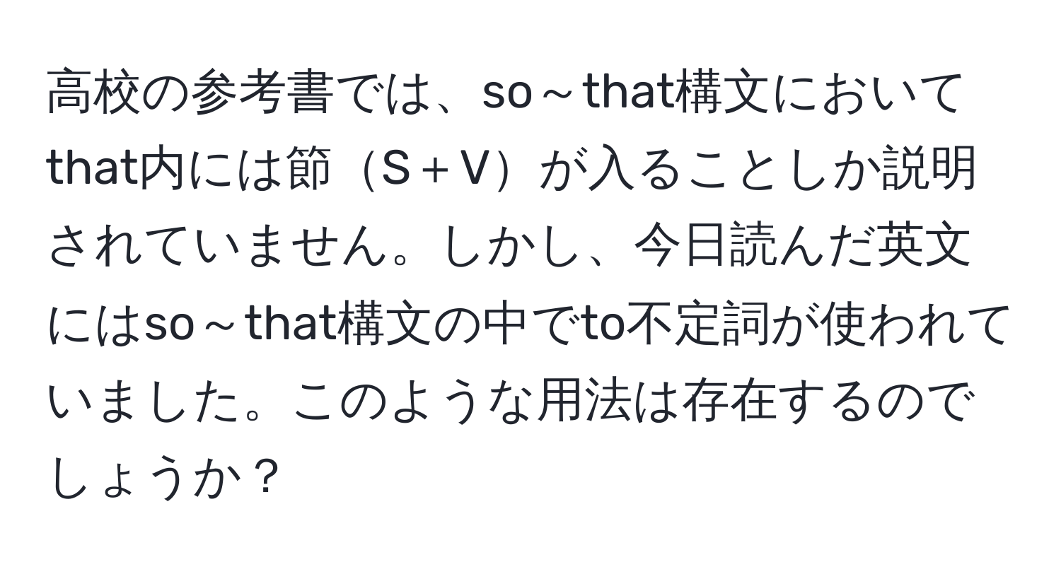 高校の参考書では、so～that構文においてthat内には節S＋Vが入ることしか説明されていません。しかし、今日読んだ英文にはso～that構文の中でto不定詞が使われていました。このような用法は存在するのでしょうか？