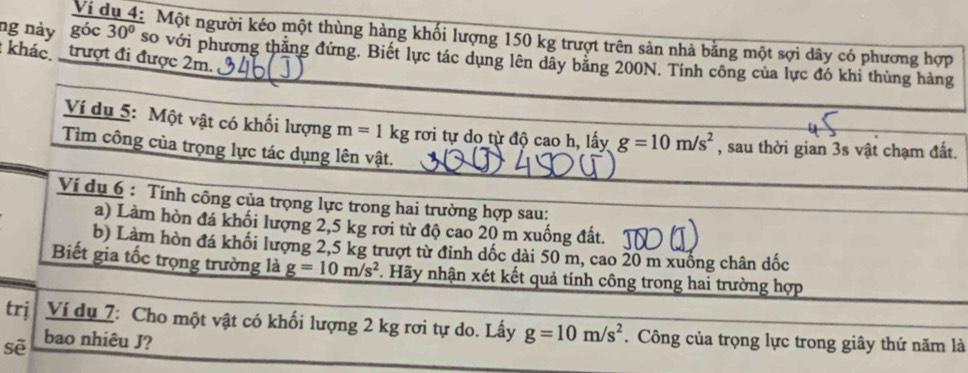 ng này góc 30°
Ví c Một người kéo một thùng hàng khối lượng 150 kg trượt trên sản nhà bằng một sợi dây có phương hợp 
_ 
khác trượt đi được 2m. so với phương thăng đứng. Biết lực tác dụng lên dãy bằng 200N. Tính công của lực đó khi thùng hàng 
_ 
Ví dụ 5: Một vật có khối lượng m=1kg rơi tự do từ độ cao h, lấy g=10m/s^2 , sau thời gian 3s vật chạm đất. 
_ 
Tìm công của trọng lực tác dụng lên vật. 
Ví dụ 6 : Tính công của trọng lực trong hai trường hợp sau: 
_ 
_ 
a) Làm hòn đá khối lượng 2,5 kg rời từ độ cao 20 m xuống đất. 
b) Làm hòn đá khối lượng 2,5 kg trượt từ đỉnh dốc dài 50 m, cao 20 m xuống chân dốc 
Biết gia tốc trọng trường là g=10m/s^2. Hãy nhận xét kết quả tính công trong hai trường hợp 
trj Ví dụ 7: Cho một vật có khối lượng 2 kg rơi tự do. Lấy g=10m/s^2. Công của trọng lực trong giây thứ năm là 
sẽ bao nhiêu J?