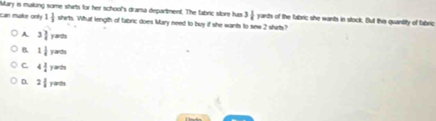 Mary is making some shirts for her school's drama department. The fabric store has 3 1/8  yarts s of the fabric she wants in stock. But this quantity of fabric
can make only 1 1/3  shirts. What length of fabric does Mary need to buy if she wants to sew 2 shirts?
A 3 3/4 yards
B 1 1/4 yards
C. 4 3/4 yarts
D. 2 3/8 yarts