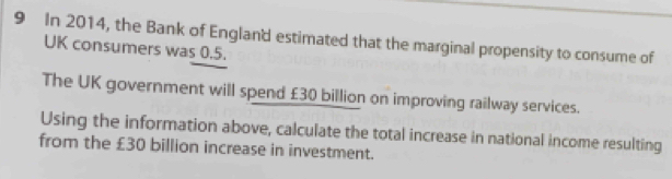 In 2014, the Bank of England estimated that the marginal propensity to consume of 
UK consumers was 0.5. 
The UK government will spend £30 billion on improving railway services. 
Using the information above, calculate the total increase in national income resulting 
from the £30 billion increase in investment.