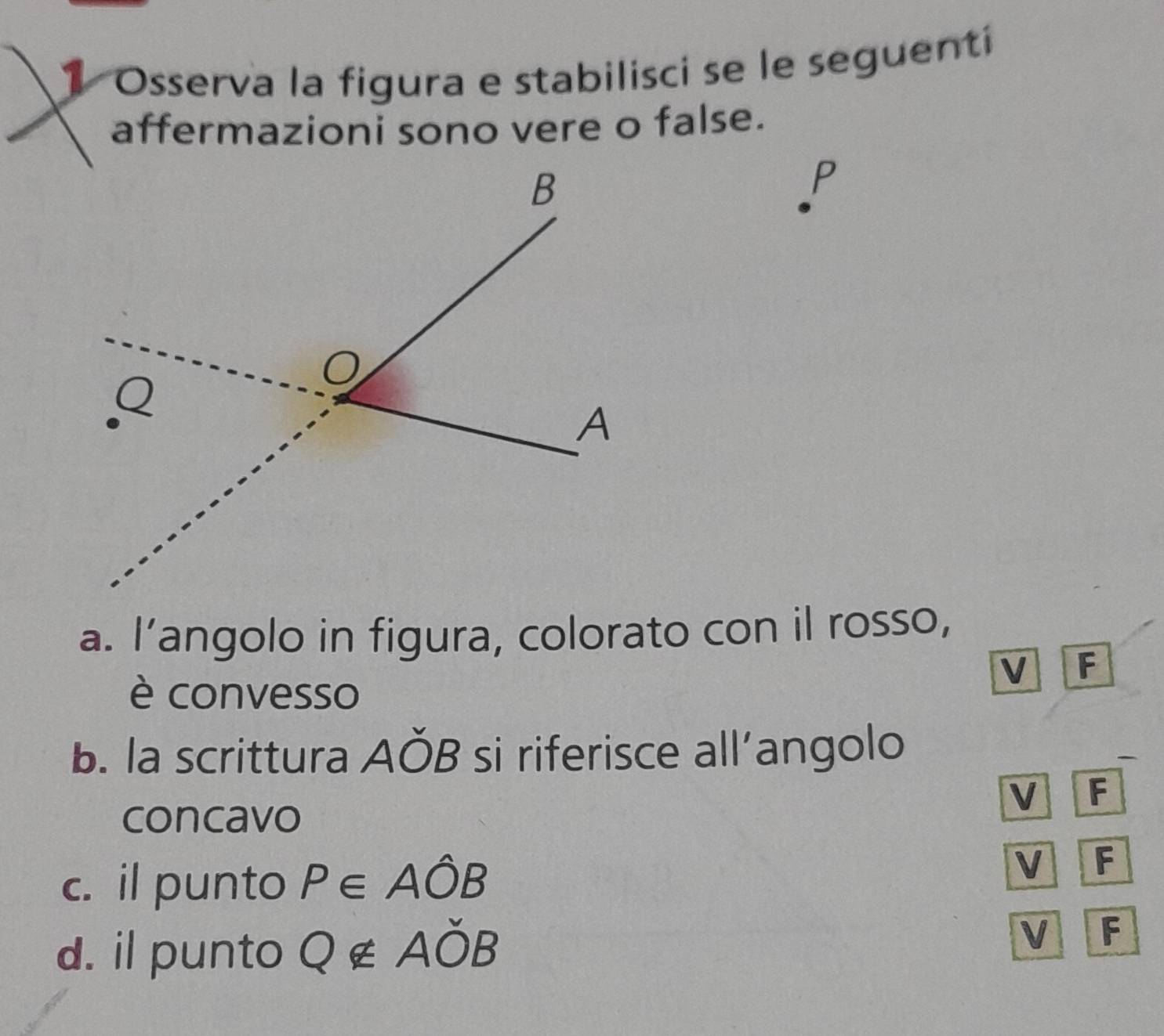 Osserva la figura e stabilisci se le seguenti
affermazioni sono vere o false.
P
a. l’angolo in figura, colorato con il rosso,
V F
è convesso
b. la scrittura Aoverline OB si riferisce all’angolo
—
V F
concavo
c. il punto P∈ Ahat OB
V F
d. il punto Q∉ Aoverline OB
V F