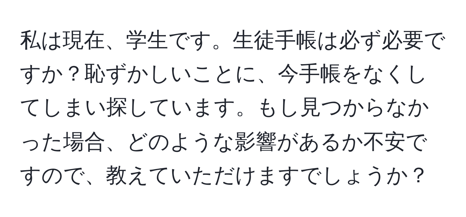 私は現在、学生です。生徒手帳は必ず必要ですか？恥ずかしいことに、今手帳をなくしてしまい探しています。もし見つからなかった場合、どのような影響があるか不安ですので、教えていただけますでしょうか？