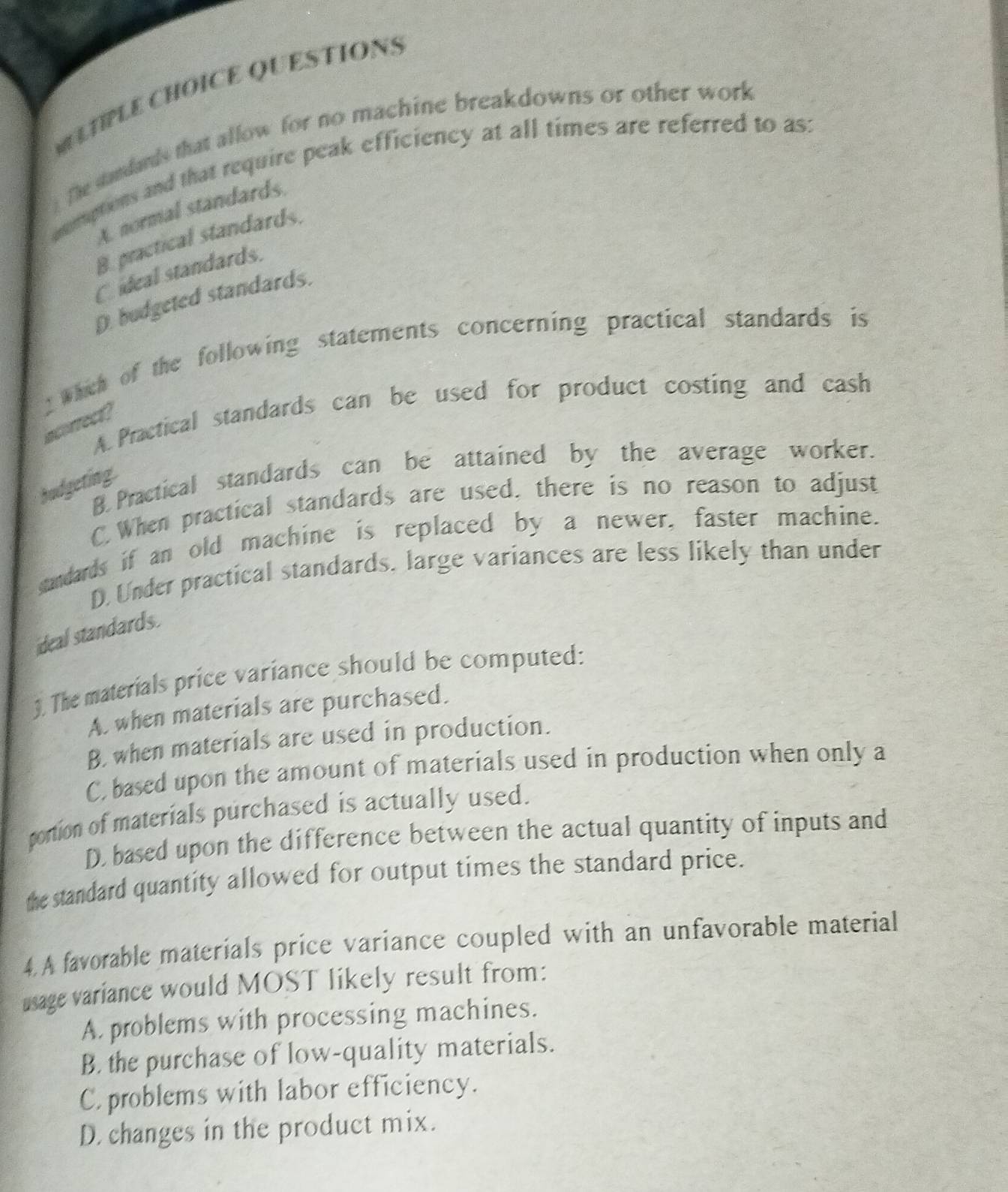 QUESTIONS
The standands that allow for no machine breakdowns or other work
onmptions and that require peak efficiency at all times are referred to as:
A. normal standards
B. practical standards.
C ideal standards.
D budgeted standards.
2 Which of the following statements concerning practical standards is
A. Practical standards can be used for product costing and cash
acorrect
B. Practical standards can be attained by the average worker.
budgeting.
C.When practical standards are used, there is no reason to adjust
candads if an old machine is replaced by a newer, faster machine.
D.Under practical standards. large variances are less likely than under
ideal standards.
3. The materials price variance should be computed:
A. when materials are purchased.
B. when materials are used in production.
C based upon the amount of materials used in production when only a
portion of materials purchased is actually used.
D. based upon the difference between the actual quantity of inputs and
the standard quantity allowed for output times the standard price.
4.A favorable materials price variance coupled with an unfavorable material
usage variance would MOST likely result from:
A. problems with processing machines.
B. the purchase of low-quality materials.
C. problems with labor efficiency.
D. changes in the product mix.