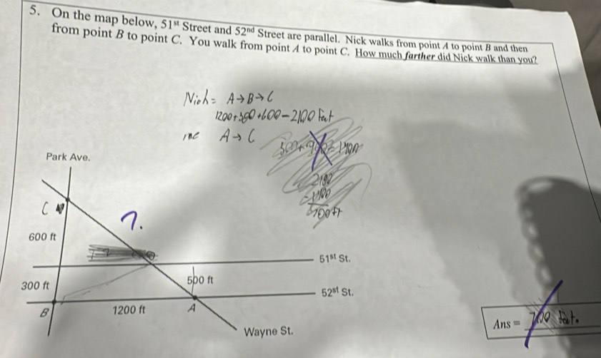 On the map below, 51^(st) Street and 52^(nd) Street are parallel. Nick walks from point 4 to point B and then 
from point B to point C. You walk from point 4 to point C. How much farther did Nick walk than you? 
Park Ave.
600 ft
51^(st)St.
300 ft 500 ft
52^(st)St. 
B 1200 ft A 
_ Ans=
Wayne St.